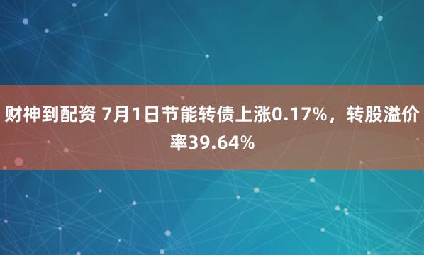 财神到配资 7月1日节能转债上涨0.17%，转股溢价率39.64%