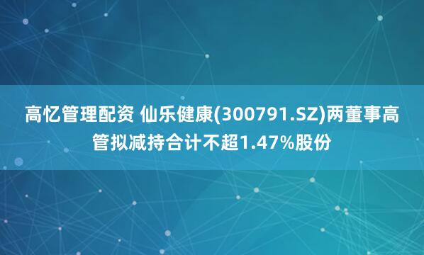 高忆管理配资 仙乐健康(300791.SZ)两董事高管拟减持合计不超1.47%股份