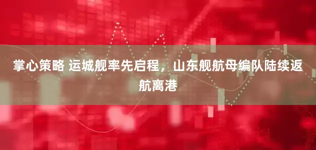掌心策略 运城舰率先启程，山东舰航母编队陆续返航离港