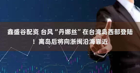 鑫盛谷配资 台风“丹娜丝”在台湾岛西部登陆！离岛后将向浙闽沿海靠近