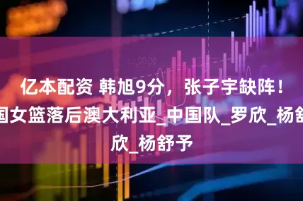 亿本配资 韩旭9分，张子宇缺阵！中国女篮落后澳大利亚_中国队_罗欣_杨舒予