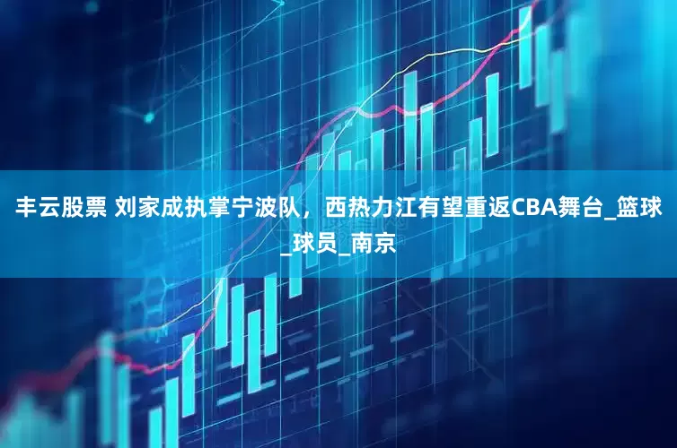 丰云股票 刘家成执掌宁波队，西热力江有望重返CBA舞台_篮球_球员_南京