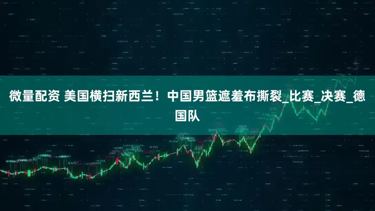 微量配资 美国横扫新西兰！中国男篮遮羞布撕裂_比赛_决赛_德国队