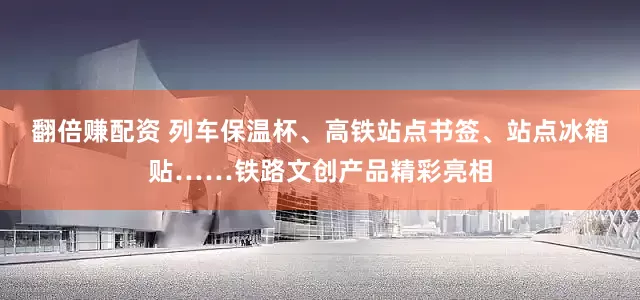 翻倍赚配资 列车保温杯、高铁站点书签、站点冰箱贴……铁路文创产品精彩亮相