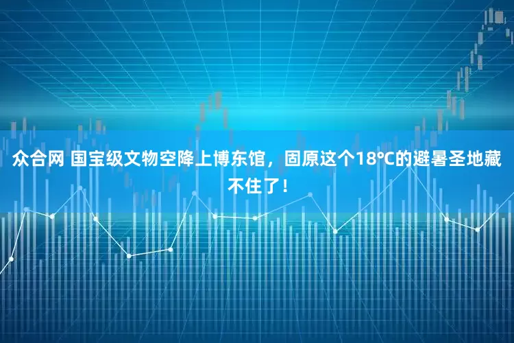 众合网 国宝级文物空降上博东馆，固原这个18℃的避暑圣地藏不住了！