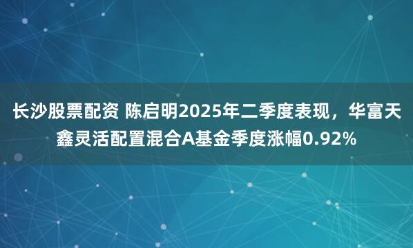 长沙股票配资 陈启明2025年二季度表现，华富天鑫灵活配置混合A基金季度涨幅0.92%