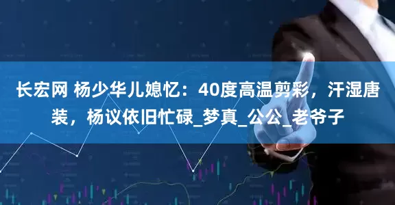 长宏网 杨少华儿媳忆：40度高温剪彩，汗湿唐装，杨议依旧忙碌_梦真_公公_老爷子