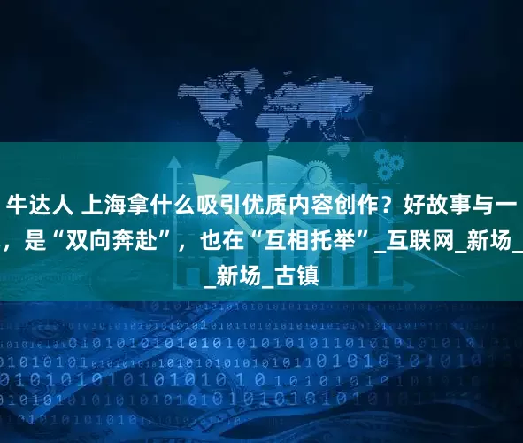 牛达人 上海拿什么吸引优质内容创作？好故事与一座城，是“双向奔赴”，也在“互相托举”_互联网_新场_古镇