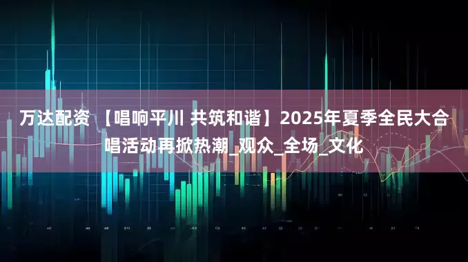 万达配资 【唱响平川 共筑和谐】2025年夏季全民大合唱活动再掀热潮_观众_全场_文化