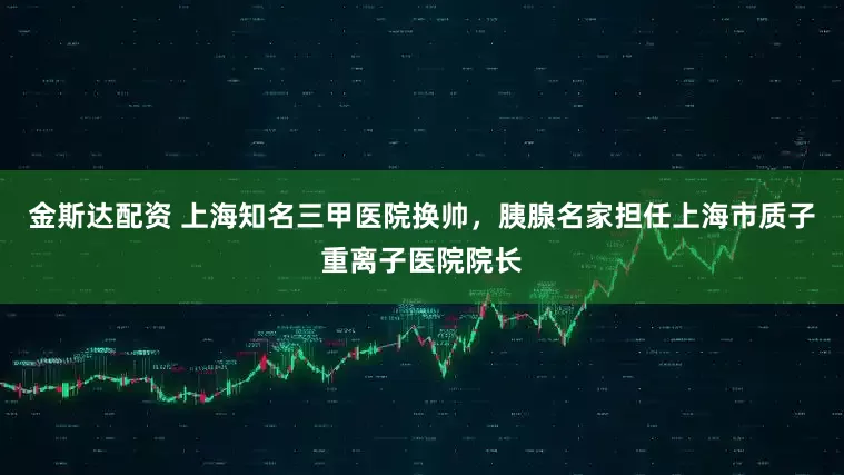 金斯达配资 上海知名三甲医院换帅，胰腺名家担任上海市质子重离子医院院长