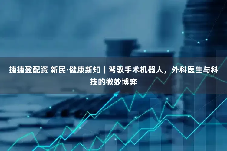 捷捷盈配资 新民·健康新知｜驾驭手术机器人，外科医生与科技的微妙博弈