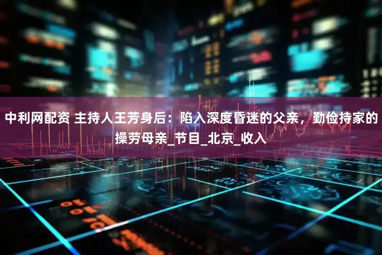 中利网配资 主持人王芳身后：陷入深度昏迷的父亲，勤俭持家的操劳母亲_节目_北京_收入