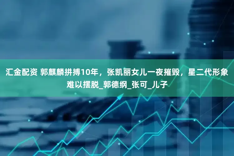 汇金配资 郭麒麟拼搏10年，张凯丽女儿一夜摧毁，星二代形象难以摆脱_郭德纲_张可_儿子