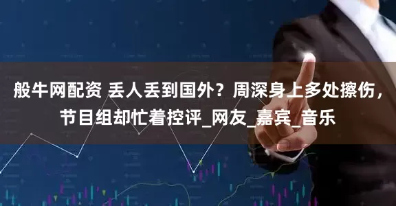 般牛网配资 丢人丢到国外？周深身上多处擦伤，节目组却忙着控评_网友_嘉宾_音乐