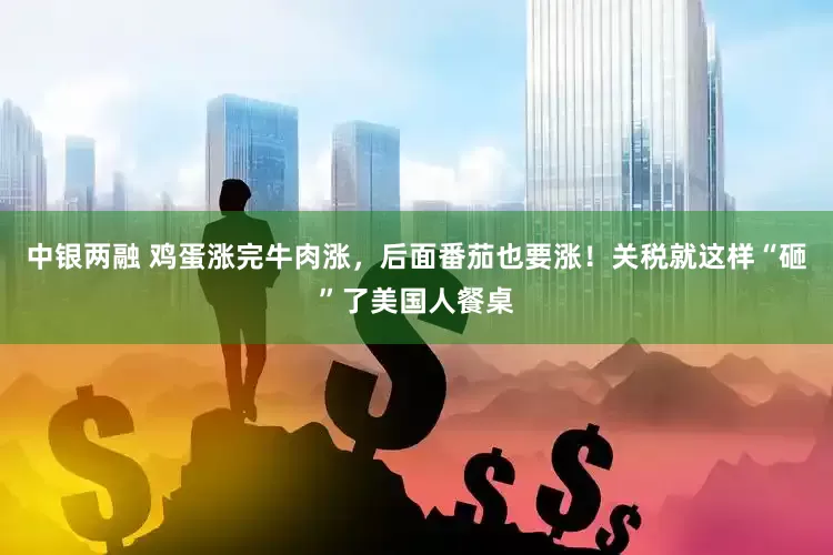中银两融 鸡蛋涨完牛肉涨，后面番茄也要涨！关税就这样“砸”了美国人餐桌