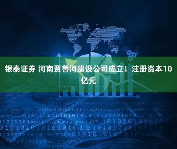 银泰证券 河南贾鲁河建设公司成立！注册资本10亿元
