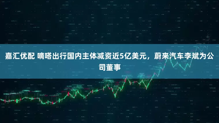 嘉汇优配 嘀嗒出行国内主体减资近5亿美元，蔚来汽车李斌为公司董事