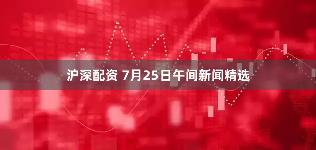 沪深配资 7月25日午间新闻精选