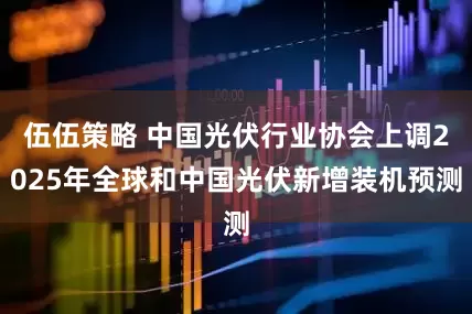 伍伍策略 中国光伏行业协会上调2025年全球和中国光伏新增装机预测