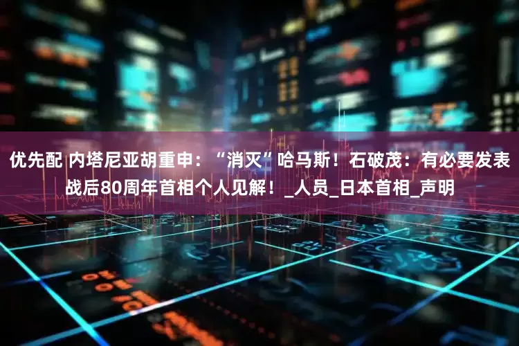 优先配 内塔尼亚胡重申：“消灭”哈马斯！石破茂：有必要发表战后80周年首相个人见解！_人员_日本首相_声明